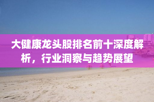 大健康龍頭股排名前十深度解析，行業(yè)洞察與趨勢展望